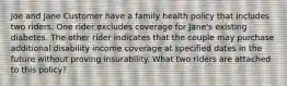 Joe and Jane Customer have a family health policy that includes two riders. One rider excludes coverage for Jane's existing diabetes. The other rider indicates that the couple may purchase additional disability income coverage at specified dates in the future without proving insurability. What two riders are attached to this policy?