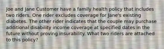 Joe and Jane Customer have a family health policy that includes two riders. One rider excludes coverage for Jane's existing diabetes. The other rider indicates that the couple may purchase additional disability income coverage at specified dates in the future without proving insurability. What two riders are attached to this policy?