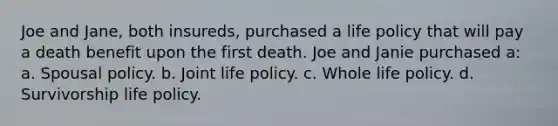 Joe and Jane, both insureds, purchased a life policy that will pay a death benefit upon the first death. Joe and Janie purchased a: a. Spousal policy. b. Joint life policy. c. Whole life policy. d. Survivorship life policy.