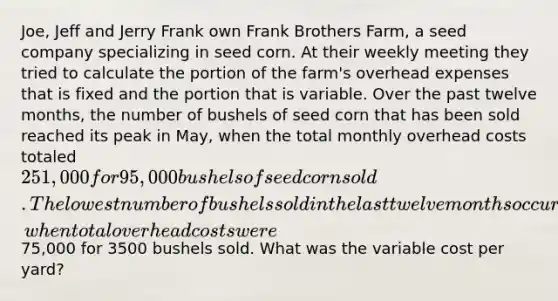 Joe, Jeff and Jerry Frank own Frank Brothers Farm, a seed company specializing in seed corn. At their weekly meeting they tried to calculate the portion of the farm's overhead expenses that is fixed and the portion that is variable. Over the past twelve months, the number of bushels of seed corn that has been sold reached its peak in May, when the total monthly overhead costs totaled 251,000 for 95,000 bushels of seed corn sold. The lowest number of bushels sold in the last twelve months occurred in December, when total overhead costs were75,000 for 3500 bushels sold. What was the variable cost per yard?