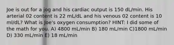 Joe is out for a jog and his cardiac output is 150 dL/min. His arterial 02 content is 22 mL/dL and his venous 02 content is 10 ml/dL? What is Joe's oxygen consumption? HINT: I did some of the math for you. A) 4800 mL/min B) 180 mL/min C)1800 mL/min D) 330 mL/min E) 18 mL/min