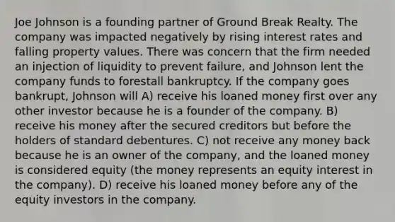 Joe Johnson is a founding partner of Ground Break Realty. The company was impacted negatively by rising interest rates and falling property values. There was concern that the firm needed an injection of liquidity to prevent failure, and Johnson lent the company funds to forestall bankruptcy. If the company goes bankrupt, Johnson will A) receive his loaned money first over any other investor because he is a founder of the company. B) receive his money after the secured creditors but before the holders of standard debentures. C) not receive any money back because he is an owner of the company, and the loaned money is considered equity (the money represents an equity interest in the company). D) receive his loaned money before any of the equity investors in the company.