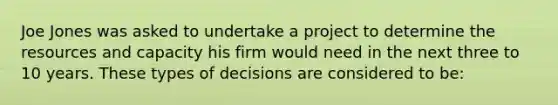 Joe Jones was asked to undertake a project to determine the resources and capacity his firm would need in the next three to 10 years. These types of decisions are considered to be: