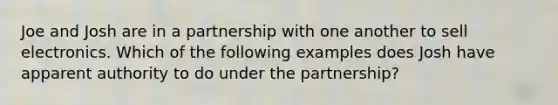 Joe and Josh are in a partnership with one another to sell electronics. Which of the following examples does Josh have apparent authority to do under the partnership?