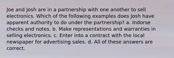 Joe and Josh are in a partnership with one another to sell electronics. Which of the following examples does Josh have apparent authority to do under the partnership? a. Indorse checks and notes. b. Make representations and warranties in selling electronics. c. Enter into a contract with the local newspaper for advertising sales. d. All of these answers are correct.