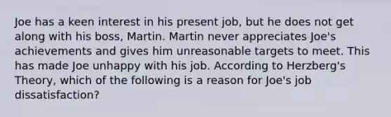 Joe has a keen interest in his present job, but he does not get along with his boss, Martin. Martin never appreciates Joe's achievements and gives him unreasonable targets to meet. This has made Joe unhappy with his job. According to Herzberg's Theory, which of the following is a reason for Joe's job dissatisfaction?