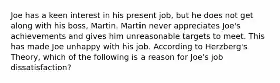 Joe has a keen interest in his present job, but he does not get along with his boss, Martin. Martin never appreciates Joe's achievements and gives him unreasonable targets to meet. This has made Joe unhappy with his job. According to Herzberg's Theory, which of the following is a reason for Joe's job dissatisfaction?​