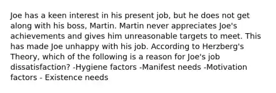 Joe has a keen interest in his present job, but he does not get along with his boss, Martin. Martin never appreciates Joe's achievements and gives him unreasonable targets to meet. This has made Joe unhappy with his job. According to Herzberg's Theory, which of the following is a reason for Joe's job dissatisfaction?​ -Hygiene factors​ -Manifest needs​ -​Motivation factors - Existence needs​