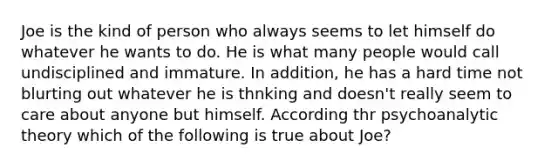 Joe is the kind of person who always seems to let himself do whatever he wants to do. He is what many people would call undisciplined and immature. In addition, he has a hard time not blurting out whatever he is thnking and doesn't really seem to care about anyone but himself. According thr psychoanalytic theory which of the following is true about Joe?