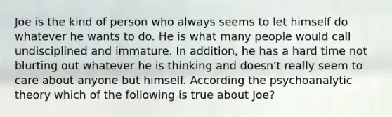 Joe is the kind of person who always seems to let himself do whatever he wants to do. He is what many people would call undisciplined and immature. In addition, he has a hard time not blurting out whatever he is thinking and doesn't really seem to care about anyone but himself. According the psychoanalytic theory which of the following is true about Joe?