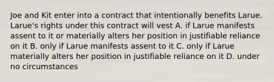 Joe and Kit enter into a contract that intentionally benefits Larue. Larue's rights under this contract will vest A. if Larue manifests assent to it or materially alters her position in justifiable reliance on it B. only if Larue manifests assent to it C. only if Larue materially alters her position in justifiable reliance on it D. under no circumstances