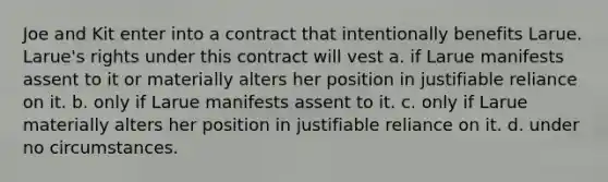 Joe and Kit enter into a contract that intentionally benefits Larue. Larue's rights under this contract will vest a. if Larue manifests assent to it or materially alters her position in justifiable reliance on it. b. only if Larue manifests assent to it. c. only if Larue materially alters her position in justifiable reliance on it. d. under no circumstances.