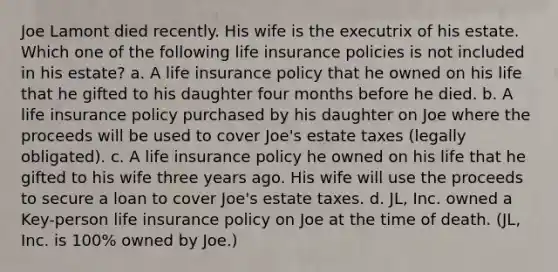 Joe Lamont died recently. His wife is the executrix of his estate. Which one of the following life insurance policies is not included in his estate? a. A life insurance policy that he owned on his life that he gifted to his daughter four months before he died. b. A life insurance policy purchased by his daughter on Joe where the proceeds will be used to cover Joe's estate taxes (legally obligated). c. A life insurance policy he owned on his life that he gifted to his wife three years ago. His wife will use the proceeds to secure a loan to cover Joe's estate taxes. d. JL, Inc. owned a Key-person life insurance policy on Joe at the time of death. (JL, Inc. is 100% owned by Joe.)