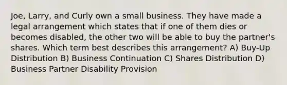 Joe, Larry, and Curly own a small business. They have made a legal arrangement which states that if one of them dies or becomes disabled, the other two will be able to buy the partner's shares. Which term best describes this arrangement? A) Buy-Up Distribution B) Business Continuation C) Shares Distribution D) Business Partner Disability Provision