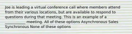 Joe is leading a virtual conference call where members attend from their various locations, but are available to respond to questions during that meeting. This is an example of a ___________ meeting. All of these options Asynchronous Sales Synchronous None of these options