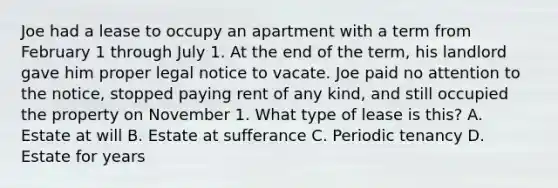 Joe had a lease to occupy an apartment with a term from February 1 through July 1. At the end of the term, his landlord gave him proper legal notice to vacate. Joe paid no attention to the notice, stopped paying rent of any kind, and still occupied the property on November 1. What type of lease is this? A. Estate at will B. Estate at sufferance C. Periodic tenancy D. Estate for years