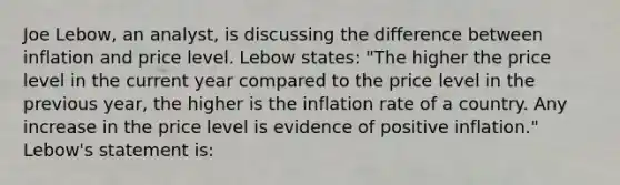 Joe Lebow, an analyst, is discussing the difference between inflation and price level. Lebow states: "The higher the price level in the current year compared to the price level in the previous year, the higher is the inflation rate of a country. Any increase in the price level is evidence of positive inflation." Lebow's statement is: