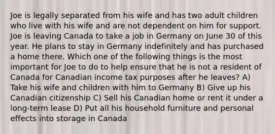 Joe is legally separated from his wife and has two adult children who live with his wife and are not dependent on him for support. Joe is leaving Canada to take a job in Germany on June 30 of this year. He plans to stay in Germany indefinitely and has purchased a home there. Which one of the following things is the most important for Joe to do to help ensure that he is not a resident of Canada for Canadian income tax purposes after he leaves? A) Take his wife and children with him to Germany B) Give up his Canadian citizenship C) Sell his Canadian home or rent it under a long-term lease D) Put all his household furniture and personal effects into storage in Canada