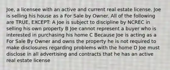 Joe, a licensee with an active and current real estate license. Joe is selling his house as a For Sale by Owner. All of the following are TRUE, EXCEPT: A Joe is subject to discipline by NCREC in selling his own property B Joe cannot represent a buyer who is interested in purchasing his home C Because Joe is acting as a For Sale By Owner and owns the property he is not required to make disclosures regarding problems with the home D Joe must disclose in all advertising and contracts that he has an active real estate license