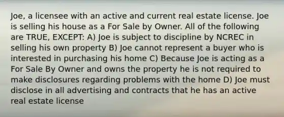 Joe, a licensee with an active and current real estate license. Joe is selling his house as a For Sale by Owner. All of the following are TRUE, EXCEPT: A) Joe is subject to discipline by NCREC in selling his own property B) Joe cannot represent a buyer who is interested in purchasing his home C) Because Joe is acting as a For Sale By Owner and owns the property he is not required to make disclosures regarding problems with the home D) Joe must disclose in all advertising and contracts that he has an active real estate license