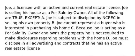 Joe, a licensee with an active and current real estate license. Joe is selling his house as a For Sale by Owner. All of the following are TRUE, EXCEPT: A. Joe is subject to discipline by NCREC in selling his own property B. Joe cannot represent a buyer who is interested in purchasing his home C. Because Joe is acting as a For Sale By Owner and owns the property he is not required to make disclosures regarding problems with the home D. Joe must disclose in all advertising and contracts that he has an active real estate license