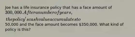 Joe has a life insurance policy that has a face amount of 300,000. After a number of years, the policy's cash value accumulates to50,000 and the face amount becomes 350,000. What kind of policy is this?