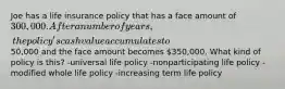 Joe has a life insurance policy that has a face amount of 300,000. After a number of years, the policy's cash value accumulates to50,000 and the face amount becomes 350,000. What kind of policy is this? -universal life policy -nonparticipating life policy -modified whole life policy -increasing term life policy