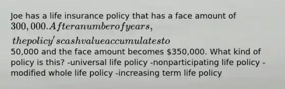 Joe has a life insurance policy that has a face amount of 300,000. After a number of years, the policy's cash value accumulates to50,000 and the face amount becomes 350,000. What kind of policy is this? -universal life policy -nonparticipating life policy -modified whole life policy -increasing term life policy