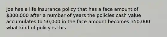 Joe has a life insurance policy that has a face amount of 300,000 after a number of years the policies cash value accumulates to 50,000 in the face amount becomes 350,000 what kind of policy is this