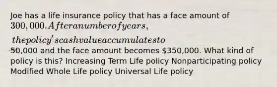 Joe has a life insurance policy that has a face amount of 300,000. After a number of years, the policy's cash value accumulates to50,000 and the face amount becomes 350,000. What kind of policy is this? Increasing Term Life policy Nonparticipating policy Modified Whole Life policy Universal Life policy