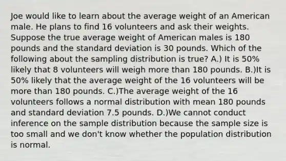 Joe would like to learn about the average weight of an American male. He plans to find 16 volunteers and ask their weights. Suppose the true average weight of American males is 180 pounds and the standard deviation is 30 pounds. Which of the following about the sampling distribution is true? A.) It is 50% likely that 8 volunteers will weigh more than 180 pounds. B.)It is 50% likely that the average weight of the 16 volunteers will be more than 180 pounds. C.)The average weight of the 16 volunteers follows a normal distribution with mean 180 pounds and standard deviation 7.5 pounds. D.)We cannot conduct inference on the sample distribution because the sample size is too small and we don't know whether the population distribution is normal.