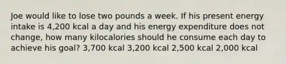 Joe would like to lose two pounds a week. If his present energy intake is 4,200 kcal a day and his energy expenditure does not change, how many kilocalories should he consume each day to achieve his goal? 3,700 kcal 3,200 kcal 2,500 kcal 2,000 kcal