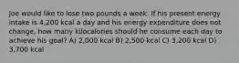 Joe would like to lose two pounds a week. If his present energy intake is 4,200 kcal a day and his energy expenditure does not change, how many kilocalories should he consume each day to achieve his goal? A) 2,000 kcal B) 2,500 kcal C) 3,200 kcal D) 3,700 kcal