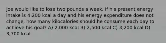 Joe would like to lose two pounds a week. If his present energy intake is 4,200 kcal a day and his energy expenditure does not change, how many kilocalories should he consume each day to achieve his goal? A) 2,000 kcal B) 2,500 kcal C) 3,200 kcal D) 3,700 kcal