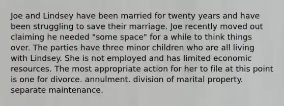 Joe and Lindsey have been married for twenty years and have been struggling to save their marriage. Joe recently moved out claiming he needed "some space" for a while to think things over. The parties have three minor children who are all living with Lindsey. She is not employed and has limited economic resources. The most appropriate action for her to file at this point is one for divorce. annulment. division of marital property. separate maintenance.