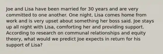 Joe and Lisa have been married for 30 years and are very committed to one another. One night, Lisa comes home from work and is very upset about something her boss said. Joe stays up all night with Lisa, comforting her and providing support. According to research on communal relationships and equity theory, what would we predict Joe expects in return for his support of Lisa?