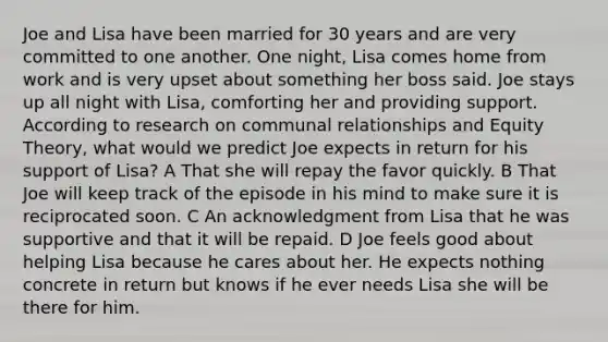 Joe and Lisa have been married for 30 years and are very committed to one another. One night, Lisa comes home from work and is very upset about something her boss said. Joe stays up all night with Lisa, comforting her and providing support. According to research on communal relationships and Equity Theory, what would we predict Joe expects in return for his support of Lisa? A That she will repay the favor quickly. B That Joe will keep track of the episode in his mind to make sure it is reciprocated soon. C An acknowledgment from Lisa that he was supportive and that it will be repaid. D Joe feels good about helping Lisa because he cares about her. He expects nothing concrete in return but knows if he ever needs Lisa she will be there for him.