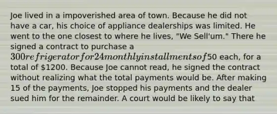 Joe lived in a impoverished area of town. Because he did not have a car, his choice of appliance dealerships was limited. He went to the one closest to where he lives, "We Sell'um." There he signed a contract to purchase a 300 refrigerator for 24 monthly installments of50 each, for a total of 1200. Because Joe cannot read, he signed the contract without realizing what the total payments would be. After making 15 of the payments, Joe stopped his payments and the dealer sued him for the remainder. A court would be likely to say that