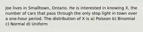 Joe lives in Smalltown, Ontario. He is interested in knowing X, the number of cars that pass through the only stop light in town over a one-hour period. The distribution of X is a) Poisson b) Binomial c) Normal d) Uniform