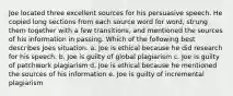 Joe located three excellent sources for his persuasive speech. He copied long sections from each source word for word, strung them together with a few transitions, and mentioned the sources of his information in passing. Which of the following best describes Joes situation. a. Joe is ethical because he did research for his speech. b. Joe is guilty of global plagiarism c. Joe is guilty of patchwork plagiarism d. Joe is ethical because he mentioned the sources of his information e. Joe is guilty of incremental plagiarism