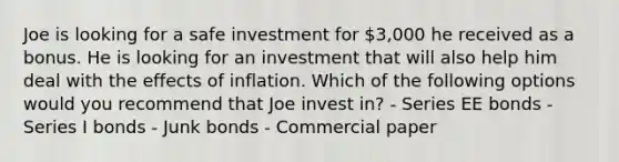 Joe is looking for a safe investment for 3,000 he received as a bonus. He is looking for an investment that will also help him deal with the effects of inflation. Which of the following options would you recommend that Joe invest in? - Series EE bonds - Series I bonds - Junk bonds - Commercial paper