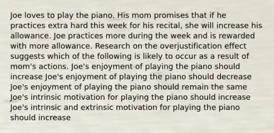 Joe loves to play the piano. His mom promises that if he practices extra hard this week for his recital, she will increase his allowance. Joe practices more during the week and is rewarded with more allowance. Research on the overjustification effect suggests which of the following is likely to occur as a result of mom's actions. Joe's enjoyment of playing the piano should increase Joe's enjoyment of playing the piano should decrease Joe's enjoyment of playing the piano should remain the same Joe's intrinsic motivation for playing the piano should increase Joe's intrinsic and extrinsic motivation for playing the piano should increase