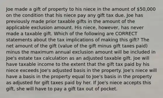 Joe made a gift of property to his niece in the amount of 50,000 on the condition that his niece pay any gift tax due. Joe has previously made prior taxable gifts in the amount of the applicable exclusion amount. His niece, however, has never made a taxable gift. Which of the following are CORRECT statements about the tax implications of making this gift? The net amount of the gift (value of the gift minus gift taxes paid) minus the maximum annual exclusion amount will be included in Joe's estate tax calculation as an adjusted taxable gift. Joe will have taxable income to the extent that the gift tax paid by his niece exceeds Joe's adjusted basis in the property. Joe's niece will have a basis in the property equal to Joe's basis in the property as adjusted for gift taxes paid by her. If Joe's niece accepts this gift, she will have to pay a gift tax out of pocket.