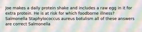 Joe makes a daily protein shake and includes a raw egg in it for extra protein. He is at risk for which foodborne illness? Salmonella Staphylococcus aureus botulism all of these answers are correct Salmonella