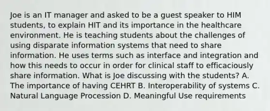 Joe is an IT manager and asked to be a guest speaker to HIM students, to explain HIT and its importance in the healthcare environment. He is teaching students about the challenges of using disparate information systems that need to share information. He uses terms such as interface and integration and how this needs to occur in order for clinical staff to efficaciously share information. What is Joe discussing with the students? A. The importance of having CEHRT B. Interoperability of systems C. Natural Language Procession D. Meaningful Use requirements