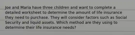 Joe and Maria have three children and want to complete a detailed worksheet to determine the amount of life insurance they need to purchase. They will consider factors such as Social Security and liquid assets. Which method are they using to determine their life insurance needs?