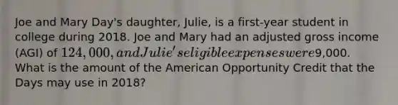 Joe and Mary Day's daughter, Julie, is a first-year student in college during 2018. Joe and Mary had an adjusted gross income (AGI) of 124,000, and Julie's eligible expenses were9,000. What is the amount of the American Opportunity Credit that the Days may use in 2018?