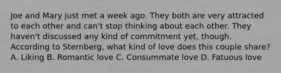 Joe and Mary just met a week ago. They both are very attracted to each other and can't stop thinking about each other. They haven't discussed any kind of commitment yet, though. According to Sternberg, what kind of love does this couple share? A. Liking B. Romantic love C. Consummate love D. Fatuous love