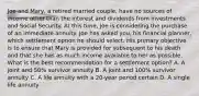 Joe and Mary, a retired married couple, have no sources of income other than the interest and dividends from investments and Social Security. At this time, Joe is considering the purchase of an immediate annuity. Joe has asked you, his financial planner, which settlement option he should select. His primary objective is to ensure that Mary is provided for subsequent to his death and that she has as much income available to her as possible. What is the best recommendation for a settlement option? A. A joint and 50% survivor annuity B. A joint and 100% survivor annuity C. A life annuity with a 20-year period certain D. A single life annuity