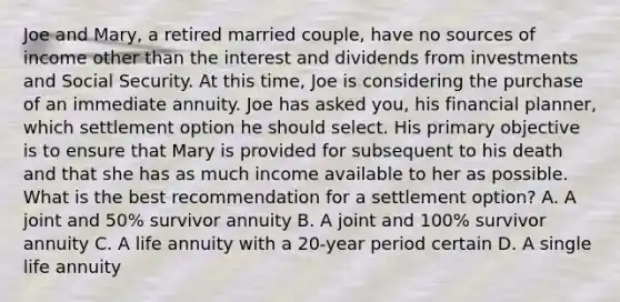 Joe and Mary, a retired married couple, have no sources of income other than the interest and dividends from investments and Social Security. At this time, Joe is considering the purchase of an immediate annuity. Joe has asked you, his financial planner, which settlement option he should select. His primary objective is to ensure that Mary is provided for subsequent to his death and that she has as much income available to her as possible. What is the best recommendation for a settlement option? A. A joint and 50% survivor annuity B. A joint and 100% survivor annuity C. A life annuity with a 20-year period certain D. A single life annuity